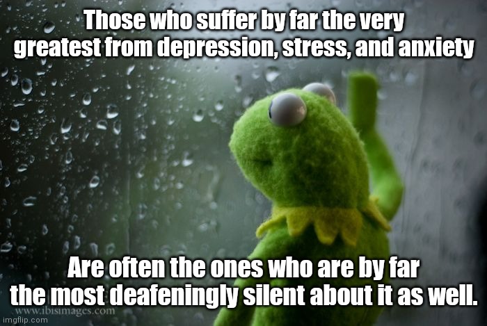 Deep Thoughts w/ SimoTheFinlandized | Those who suffer by far the very greatest from depression, stress, and anxiety; Are often the ones who are by far the most deafeningly silent about it as well. | image tagged in kermit window,memes,simothefinlandized,depression sadness hurt pain anxiety,suffering | made w/ Imgflip meme maker
