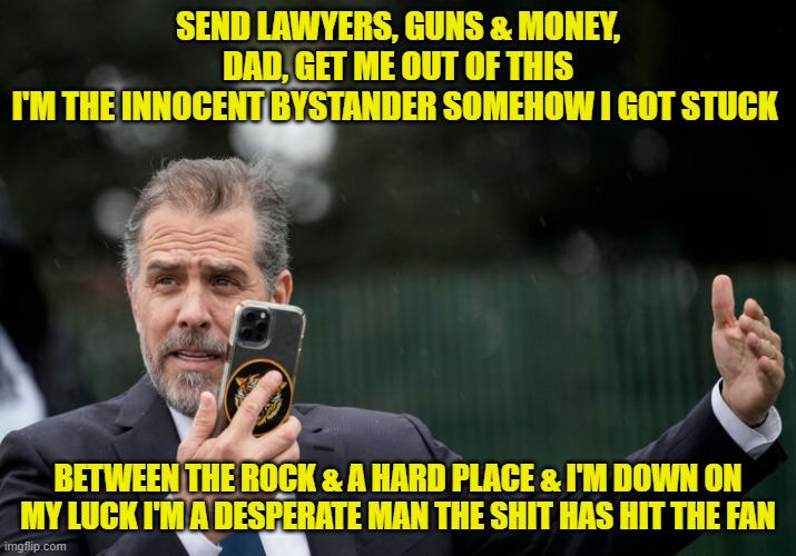 Warren Zevon could see the future! | SEND LAWYERS, GUNS & MONEY, DAD, GET ME OUT OF THIS
I'M THE INNOCENT BYSTANDER SOMEHOW I GOT STUCK; BETWEEN THE ROCK & A HARD PLACE & I'M DOWN ON MY LUCK I'M A DESPERATE MAN THE SHIT HAS HIT THE FAN | image tagged in hunter biden,joe biden,warren zevon,lawyers drugs and money | made w/ Imgflip meme maker