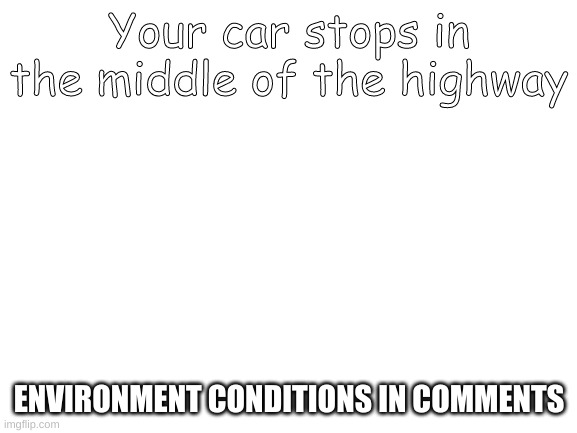 Blank White Template | Your car stops in the middle of the highway; ENVIRONMENT CONDITIONS IN COMMENTS | image tagged in blank white template | made w/ Imgflip meme maker