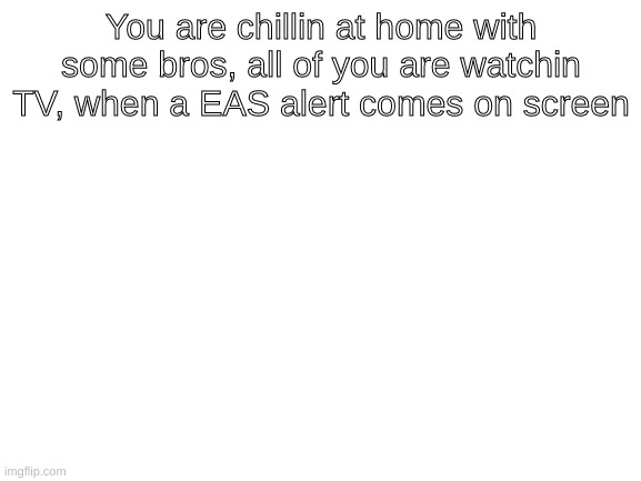 Blank White Template | You are chillin at home with some bros, all of you are watchin TV, when a EAS alert comes on screen | image tagged in blank white template | made w/ Imgflip meme maker