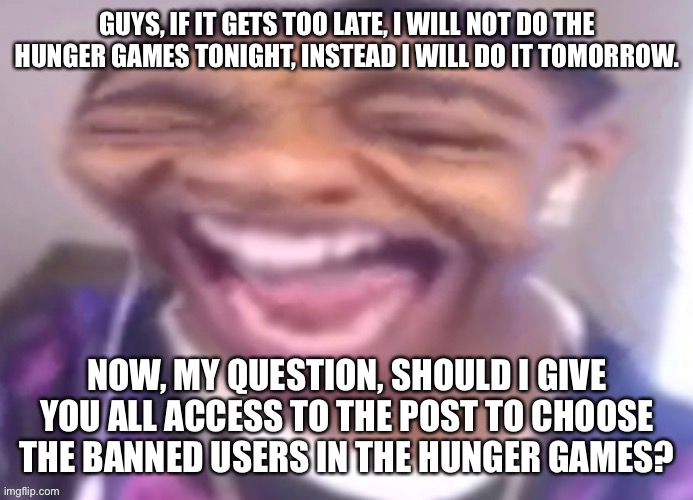 GUYS, IF IT GETS TOO LATE, I WILL NOT DO THE HUNGER GAMES TONIGHT, INSTEAD I WILL DO IT TOMORROW. NOW, MY QUESTION, SHOULD I GIVE YOU ALL ACCESS TO THE POST TO CHOOSE THE BANNED USERS IN THE HUNGER GAMES? | made w/ Imgflip meme maker