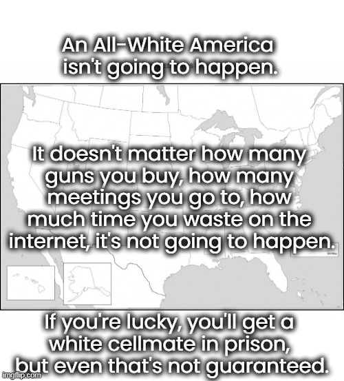 Did you have trouble reading this meme? That's because there's not enough color in it. | An All-White America 
isn't going to happen. It doesn't matter how many 
guns you buy, how many 
meetings you go to, how 
much time you waste on the 
internet, it's not going to happen. If you're lucky, you'll get a 
white cellmate in prison, 
but even that's not guaranteed. | image tagged in white supremacy,white nationalism,losers,prison | made w/ Imgflip meme maker