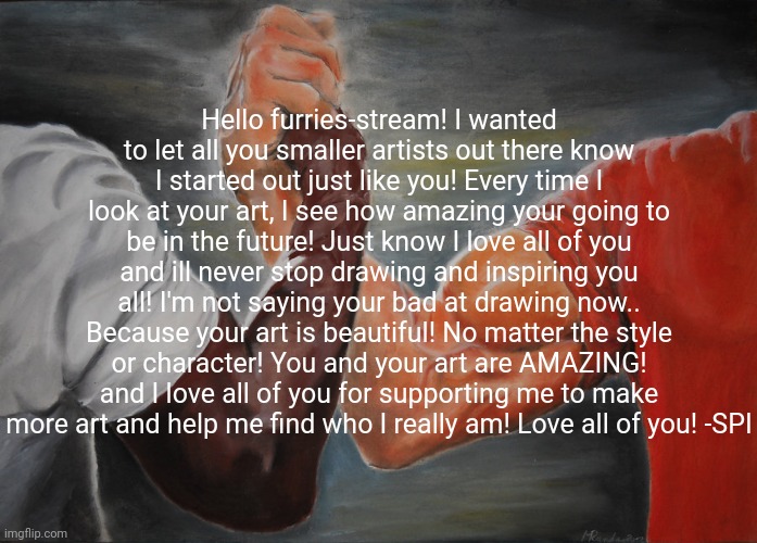 I cried making this... Please read it | Hello furries-stream! I wanted to let all you smaller artists out there know I started out just like you! Every time I look at your art, I see how amazing your going to be in the future! Just know I love all of you and ill never stop drawing and inspiring you all! I'm not saying your bad at drawing now.. Because your art is beautiful! No matter the style or character! You and your art are AMAZING! and I love all of you for supporting me to make more art and help me find who I really am! Love all of you! -SPI | image tagged in memes,epic handshake | made w/ Imgflip meme maker