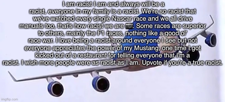 ? | I am racist I am and always will be a racist, everyone in my family is a racist. We're so racist that we've watched every single Nascar race and we all drive manuals too, that's how racist we are 📷. Some races are superior to others, mainly the F1 races, nothing like a good ol' race war. I love being a racist around everyone I see but not everyone appreciates the power of my Mustang, one time I got kicked out of a restaurant for telling everyone that I'm a racist. I wish more people were as racist as I am. Upvote if you're a true racist. | made w/ Imgflip meme maker