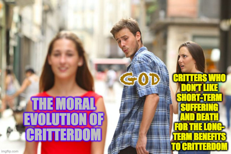 Distracted Boyfriend Meme | THE MORAL
EVOLUTION OF
CRITTERDOM GOD CRITTERS WHO
DON'T LIKE
SHORT-TERM
SUFFERING
AND DEATH
FOR THE LONG-
TERM BENEFITS
TO CRITTERDOM | image tagged in memes,distracted boyfriend | made w/ Imgflip meme maker