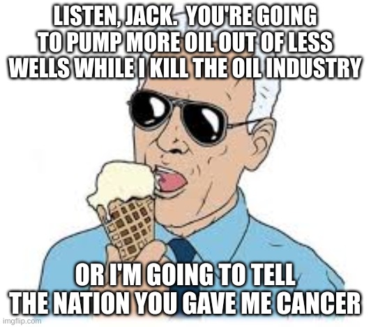 Joe Biden Ice cream | LISTEN, JACK.  YOU'RE GOING TO PUMP MORE OIL OUT OF LESS WELLS WHILE I KILL THE OIL INDUSTRY; OR I'M GOING TO TELL THE NATION YOU GAVE ME CANCER | image tagged in joe biden ice cream | made w/ Imgflip meme maker
