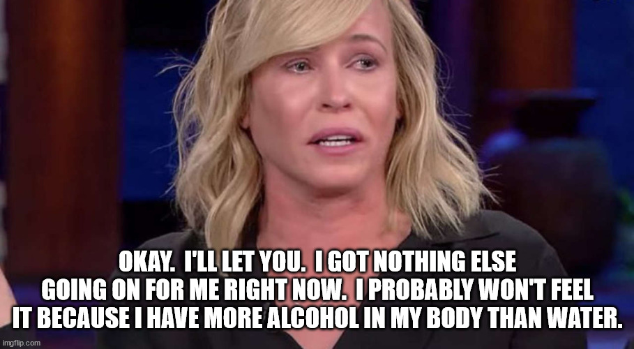 Chelsea Handler | OKAY.  I'LL LET YOU.  I GOT NOTHING ELSE GOING ON FOR ME RIGHT NOW.  I PROBABLY WON'T FEEL IT BECAUSE I HAVE MORE ALCOHOL IN MY BODY THAN WA | image tagged in chelsea handler | made w/ Imgflip meme maker