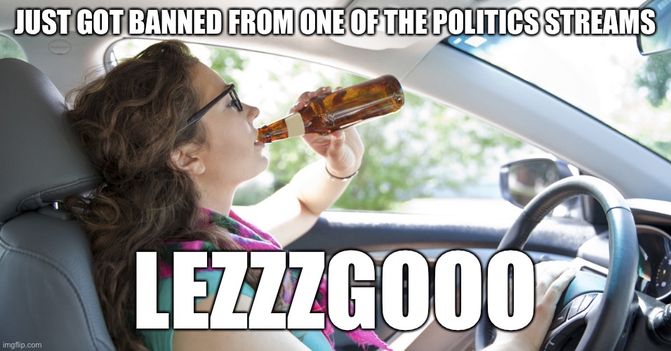 lol | JUST GOT BANNED FROM ONE OF THE POLITICS STREAMS; THEY THINK IT’S A PUNISHMENT, REMEMBER WHEN GETTIN’ BANNED FROM ANY POLITICS STREAM WAS A BADGE OF HONOR HERE? LEZZZGOOO | image tagged in drunk driver girl | made w/ Imgflip meme maker