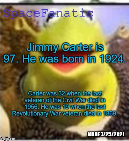 We are only 3 lifetimes away from the founding of the country | Jimmy Carter is 97. He was born in 1924. Carter was 32 when the last veteran of the Civil War died in 1956. He was 19 when the last Revolutionary War veteran died in 1869. | image tagged in spacefanatic announcement temp | made w/ Imgflip meme maker