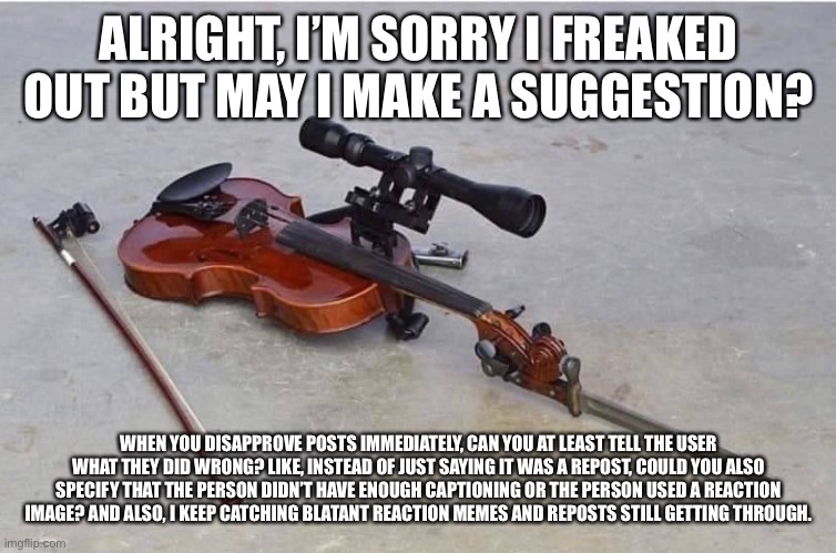 I’m gonna be honest, I still think a bit of favoritism is at play here | ALRIGHT, I’M SORRY I FREAKED OUT BUT MAY I MAKE A SUGGESTION? WHEN YOU DISAPPROVE POSTS IMMEDIATELY, CAN YOU AT LEAST TELL THE USER WHAT THEY DID WRONG? LIKE, INSTEAD OF JUST SAYING IT WAS A REPOST, COULD YOU ALSO SPECIFY THAT THE PERSON DIDN’T HAVE ENOUGH CAPTIONING OR THE PERSON USED A REACTION IMAGE? AND ALSO, I KEEP CATCHING BLATANT REACTION MEMES AND REPOSTS STILL GETTING THROUGH. | made w/ Imgflip meme maker