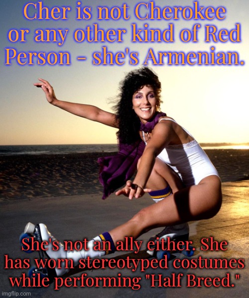 I wonder what the Roma (Gypsies) think of her. | Cher is not Cherokee or any other kind of Red
Person - she's Armenian. She's not an ally either. She
has worn stereotyped costumes while performing "Half Breed." | image tagged in cher rollerskates,passive aggressive racism,overrated,hypocrisy | made w/ Imgflip meme maker