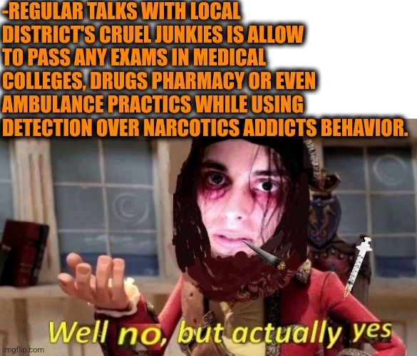 -I'm got it. |  -REGULAR TALKS WITH LOCAL DISTRICT'S CRUEL JUNKIES IS ALLOW TO PASS ANY EXAMS IN MEDICAL COLLEGES, DRUGS PHARMACY OR EVEN AMBULANCE PRACTICS WHILE USING DETECTION OVER NARCOTICS ADDICTS BEHAVIOR. | image tagged in -drug not secretsy,heroin,meme addict,exams,medicine,college freshman | made w/ Imgflip meme maker