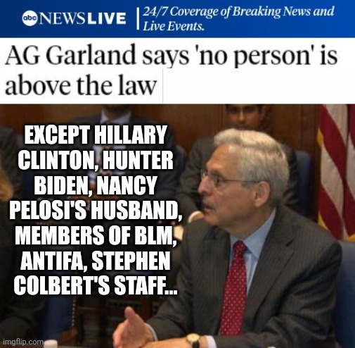 Attorney General Merrick Garland Lists Who Is Above The Law | EXCEPT HILLARY CLINTON, HUNTER BIDEN, NANCY PELOSI'S HUSBAND, MEMBERS OF BLM, ANTIFA, STEPHEN COLBERT'S STAFF... | image tagged in attorney general,i am above the law,hillary clinton,hunter biden,nancy pelosi,stephen colbert | made w/ Imgflip meme maker