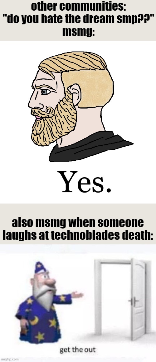 none of us liked techno but seriously making fun of a  death due to cancer is not funny | other communities: "do you hate the dream smp??"
msmg:; also msmg when someone laughs at technoblades death: | image tagged in beardy chad yes,get the out | made w/ Imgflip meme maker
