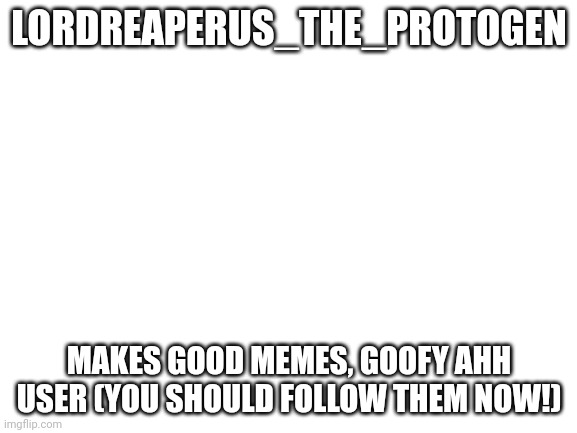 Blank White Template | LORDREAPERUS_THE_PROTOGEN; MAKES GOOD MEMES, GOOFY AHH USER (YOU SHOULD FOLLOW THEM NOW!) | image tagged in blank white template | made w/ Imgflip meme maker