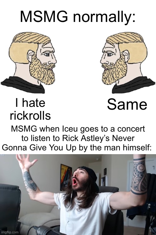 Yes | MSMG normally:; Same; I hate rickrolls; MSMG when Iceu goes to a concert to listen to Rick Astley’s Never Gonna Give You Up by the man himself: | image tagged in blank white template | made w/ Imgflip meme maker