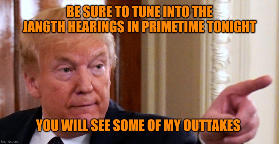 He watches every second, you should too | BE SURE TO TUNE INTO THE JAN6TH HEARINGS IN PRIMETIME TONIGHT; YOU WILL SEE SOME OF MY OUTTAKES | image tagged in trump pointing | made w/ Imgflip meme maker