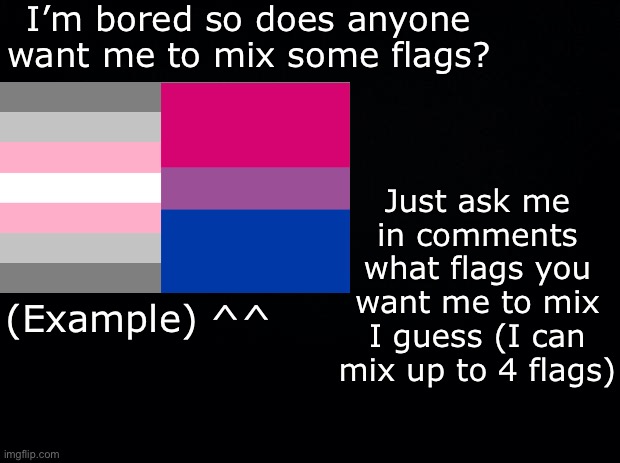 So ya- I can mix up to 4 flags together, and can do however many you want. Just ask in the comments :) | I’m bored so does anyone want me to mix some flags? Just ask me in comments what flags you want me to mix I guess (I can mix up to 4 flags); (Example) ^^ | image tagged in black background,lgbtq | made w/ Imgflip meme maker