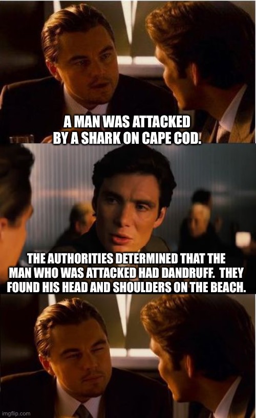 Shark |  A MAN WAS ATTACKED BY A SHARK ON CAPE COD. THE AUTHORITIES DETERMINED THAT THE MAN WHO WAS ATTACKED HAD DANDRUFF.  THEY FOUND HIS HEAD AND SHOULDERS ON THE BEACH. | image tagged in memes,inception | made w/ Imgflip meme maker