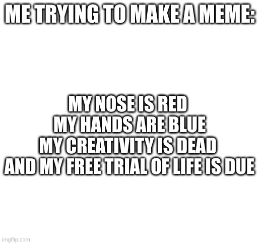 my first poetry EVER |  ME TRYING TO MAKE A MEME:; MY NOSE IS RED 
MY HANDS ARE BLUE
MY CREATIVITY IS DEAD 
AND MY FREE TRIAL OF LIFE IS DUE | image tagged in blank white template,poetry,memes,creativity | made w/ Imgflip meme maker