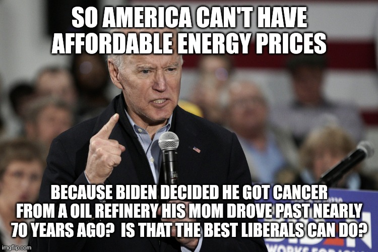 So climate change now causes cancer? Folks, Democrats cannot control the weather. And old men get cancer. Its life. | SO AMERICA CAN'T HAVE AFFORDABLE ENERGY PRICES; BECAUSE BIDEN DECIDED HE GOT CANCER FROM A OIL REFINERY HIS MOM DROVE PAST NEARLY 70 YEARS AGO?  IS THAT THE BEST LIBERALS CAN DO? | image tagged in joe biden angry,mental illness,cancer,climate change,dementia,democrats | made w/ Imgflip meme maker