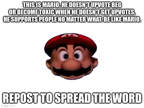 Repostable | THIS IS MARIO. HE DOESN'T UPVOTE BEG OR BECOME TOXIC WHEN HE DOESN'T GET UPVOTES. HE SUPPORTS PEOPLE NO MATTER WHAT. BE LIKE MARIO. REPOST TO SPREAD THE WORD | image tagged in repostable,repost this,mario | made w/ Imgflip meme maker