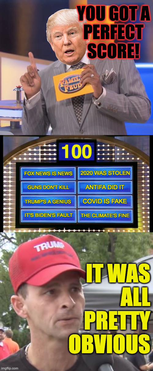 Finally a show for the poorly educated. | YOU GOT A
PERFECT SCORE! 100; 2020 WAS STOLEN; FOX NEWS IS NEWS; ANTIFA DID IT; GUNS DON'T KILL; COVID IS FAKE; TRUMP'S A GENIUS; IT'S BIDEN'S FAULT; THE CLIMATE'S FINE; IT WAS
ALL
PRETTY
OBVIOUS | image tagged in steve harvey family feud,family feud,trump supporter,memes,poorly educated | made w/ Imgflip meme maker