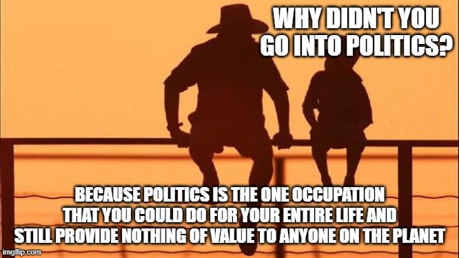 Cowboy Wisdom, never respect politicians | WHY DIDN'T YOU GO INTO POLITICS? BECAUSE POLITICS IS THE ONE OCCUPATION THAT YOU COULD DO FOR YOUR ENTIRE LIFE AND STILL PROVIDE NOTHING OF VALUE TO ANYONE ON THE PLANET | image tagged in cowboy father and son,cowboy wisdom,wasted life,politicians suck,be better than that,truth bomb | made w/ Imgflip meme maker