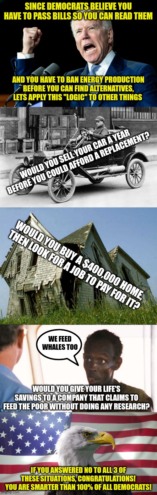 Democrat logic is amazingly similar to the rants of a homeless guy on a street corner..... |  SINCE DEMOCRATS BELIEVE YOU HAVE TO PASS BILLS SO YOU CAN READ THEM; AND YOU HAVE TO BAN ENERGY PRODUCTION BEFORE YOU CAN FIND ALTERNATIVES, LETS APPLY THIS "LOGIC" TO OTHER THINGS; WOULD YOU SELL YOUR CAR A YEAR BEFORE YOU COULD AFFORD A REPLACEMENT? WOULD YOU BUY A $400,000 HOME, THEN LOOK FOR A JOB TO PAY FOR IT? WE FEED WHALES TOO; WOULD YOU GIVE YOUR LIFE'S SAVINGS TO A COMPANY THAT CLAIMS TO FEED THE POOR WITHOUT DOING ANY RESEARCH? IF YOU ANSWERED NO TO ALL 3 OF THESE SITUATIONS, CONGRATULATIONS! YOU ARE SMARTER THAN 100% OF ALL DEMOCRATS! | image tagged in joe biden - nap times for everyone,model t,somali pirate,bald eagle with american flag,democrats,liberal logic | made w/ Imgflip meme maker