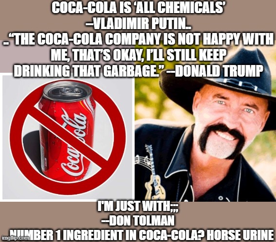 phosphoric acid is concentrated hourse urine. stay healthy! | COCA-COLA IS ‘ALL CHEMICALS’ –VLADIMIR PUTIN..
..“THE COCA-COLA COMPANY IS NOT HAPPY WITH ME, THAT’S OKAY, I’LL STILL KEEP DRINKING THAT GARBAGE.” --DONALD TRUMP; I'M JUST WITH;;; --DON TOLMAN
...NUMBER 1 INGREDIENT IN COCA-COLA? HORSE URINE | image tagged in coca cola,funny memes,donald trump,soda,putin,health | made w/ Imgflip meme maker