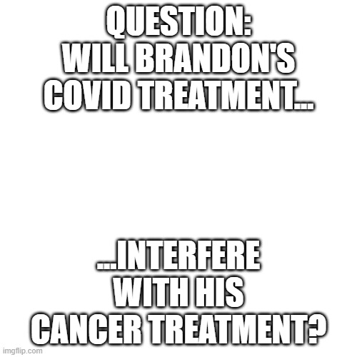 Blank Transparent Square Meme | QUESTION: WILL BRANDON'S COVID TREATMENT... ...INTERFERE WITH HIS CANCER TREATMENT? | image tagged in memes,blank transparent square | made w/ Imgflip meme maker