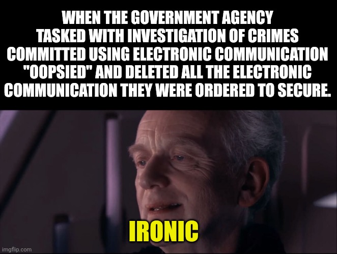 Palpatine Ironic  | WHEN THE GOVERNMENT AGENCY TASKED WITH INVESTIGATION OF CRIMES COMMITTED USING ELECTRONIC COMMUNICATION "OOPSIED" AND DELETED ALL THE ELECTRONIC COMMUNICATION THEY WERE ORDERED TO SECURE. IRONIC | image tagged in palpatine ironic | made w/ Imgflip meme maker