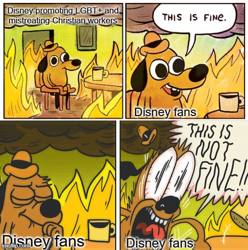 Disney used to be such a good company, but now... | Disney promoting LGBT+ and mistreating Christian workers; Disney fans; Disney fans; Disney fans | image tagged in memes,this is fine,this is not fine,disney | made w/ Imgflip meme maker