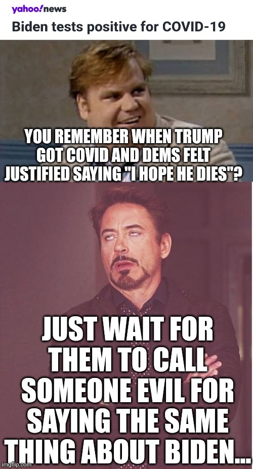 don't condone rooting for ppl's deaths but just wait for the hypocrisy... | YOU REMEMBER WHEN TRUMP GOT COVID AND DEMS FELT JUSTIFIED SAYING "I HOPE HE DIES"? JUST WAIT FOR THEM TO CALL SOMEONE EVIL FOR SAYING THE SAME THING ABOUT BIDEN... | image tagged in you remember that time,memes,face you make robert downey jr,democrats,liberal hypocrisy,covid-19 | made w/ Imgflip meme maker