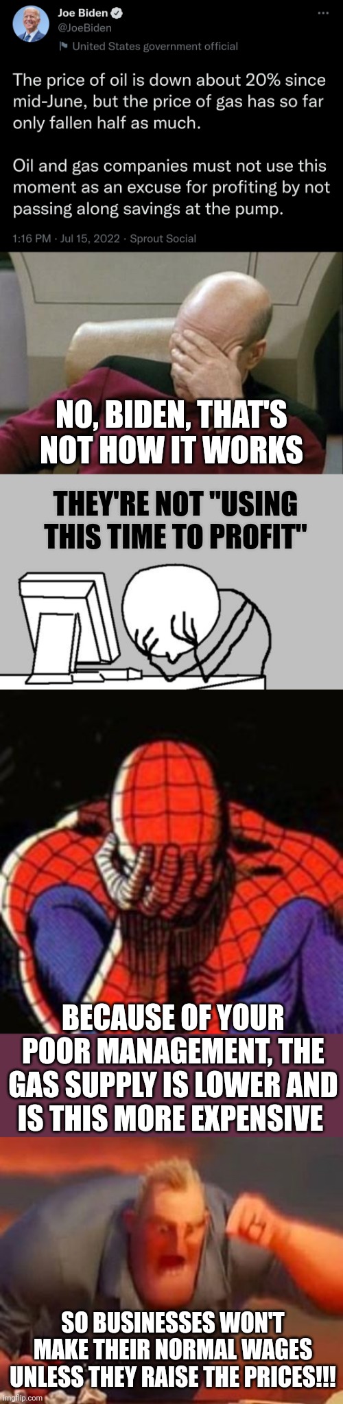 This some BS | NO, BIDEN, THAT'S NOT HOW IT WORKS; THEY'RE NOT "USING THIS TIME TO PROFIT"; BECAUSE OF YOUR POOR MANAGEMENT, THE GAS SUPPLY IS LOWER AND IS THIS MORE EXPENSIVE; SO BUSINESSES WON'T MAKE THEIR NORMAL WAGES UNLESS THEY RAISE THE PRICES!!! | image tagged in memes,captain picard facepalm,computer guy facepalm,sad spiderman,mr incredible mad,politics | made w/ Imgflip meme maker