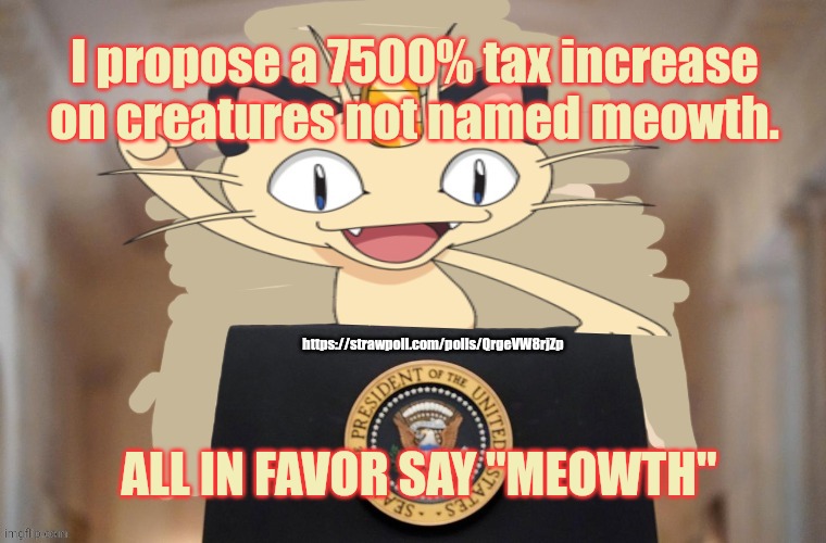 Stop it. Get some help | I propose a 7500% tax increase on creatures not named meowth. https://strawpoll.com/polls/QrgeVW8rjZp; ALL IN FAVOR SAY "MEOWTH" | image tagged in meowth party,meowth,pokemon,does pokemon count,as anime,lets see if anyone riots | made w/ Imgflip meme maker