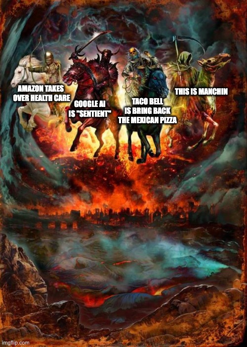The Four Horsemen of the Apocalypse | THIS IS MANCHIN; GOOGLE AI IS "SENTIENT"; TACO BELL IS BRING BACK THE MEXICAN PIZZA; AMAZON TAKES 
OVER HEALTH CARE | image tagged in the four horsemen of the apocalypse | made w/ Imgflip meme maker