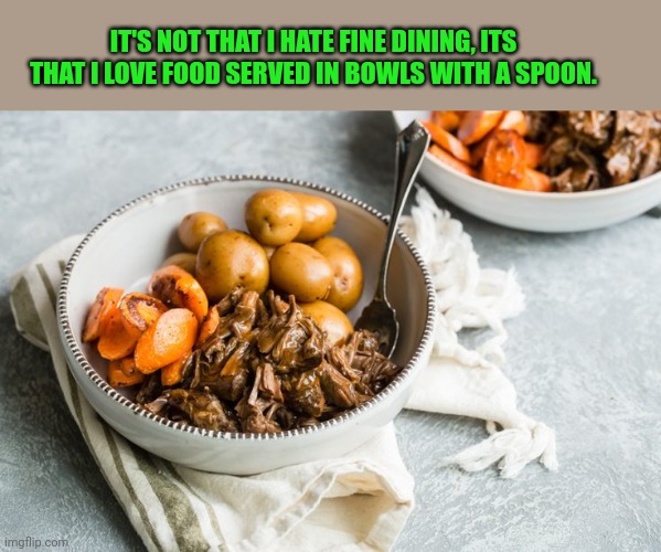 Am I the only one? | IT'S NOT THAT I HATE FINE DINING, ITS THAT I LOVE FOOD SERVED IN BOWLS WITH A SPOON. | image tagged in food,bowl | made w/ Imgflip meme maker
