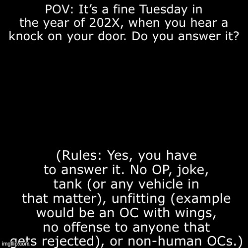 Using two OCs is recommended, but you can use more or less. | POV: It’s a fine Tuesday in the year of 202X, when you hear a knock on your door. Do you answer it? (Rules: Yes, you have to answer it. No OP, joke, tank (or any vehicle in that matter), unfitting (example would be an OC with wings, no offense to anyone that gets rejected), or non-human OCs.) | image tagged in oh wow are you actually reading these tags,theres still nothing to see here,so,uh,yeah | made w/ Imgflip meme maker
