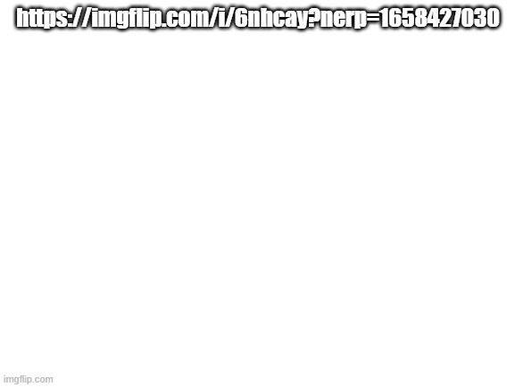 https://imgflip.com/i/6nhcay?nerp=1658427030 | https://imgflip.com/i/6nhcay?nerp=1658427030 | image tagged in blank white template | made w/ Imgflip meme maker