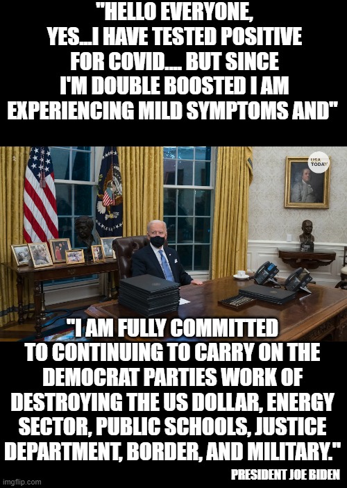 yep | "HELLO EVERYONE, YES...I HAVE TESTED POSITIVE FOR COVID.... BUT SINCE I'M DOUBLE BOOSTED I AM EXPERIENCING MILD SYMPTOMS AND"; "I AM FULLY COMMITTED TO CONTINUING TO CARRY ON THE DEMOCRAT PARTIES WORK OF DESTROYING THE US DOLLAR, ENERGY SECTOR, PUBLIC SCHOOLS, JUSTICE DEPARTMENT, BORDER, AND MILITARY."; PRESIDENT JOE BIDEN | image tagged in joe biden | made w/ Imgflip meme maker