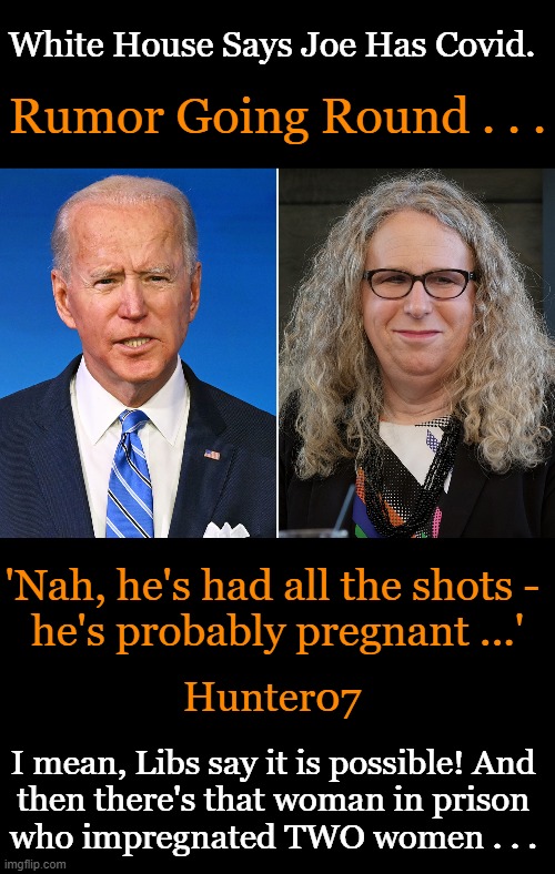 We Just Have to Think Like Leftists & Then 'Everything Makes Sense'! | White House Says Joe Has Covid. Rumor Going Round . . . 'Nah, he's had all the shots - 
he's probably pregnant ...'; Hunter07; I mean, Libs say it is possible! And 
then there's that woman in prison 
who impregnated TWO women . . . | image tagged in politics,joe biden,covid positive,rachel levine,men are women,gender confusion | made w/ Imgflip meme maker
