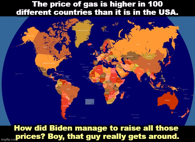 The price of gas is higher in 100 different countries than it is in the USA. How did Biden manage to raise all those 
prices? Boy, that guy really gets around. | image tagged in price,gasoline,world,biden | made w/ Imgflip meme maker