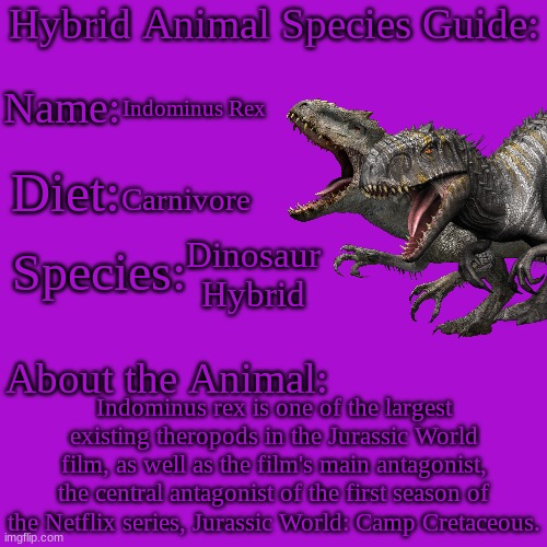 Hybrid Animal Species Guide.mp3 | Indominus Rex; Carnivore; Dinosaur Hybrid; Indominus rex is one of the largest existing theropods in the Jurassic World film, as well as the film's main antagonist, the central antagonist of the first season of the Netflix series, Jurassic World: Camp Cretaceous. | image tagged in hybrid animal species guide,hybrid,dinosaur,animals | made w/ Imgflip meme maker