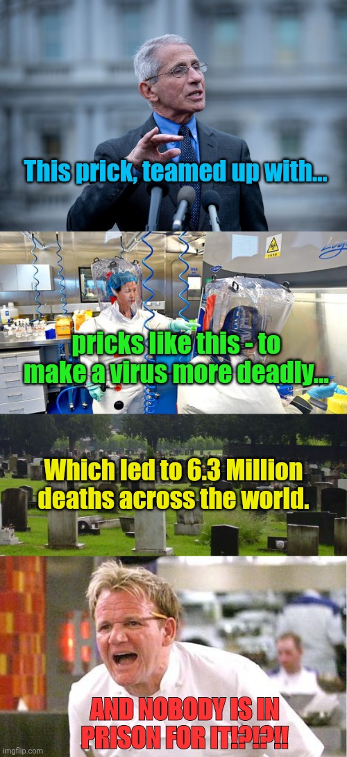This prick, teamed up with... pricks like this - to make a virus more deadly... Which led to 6.3 Million deaths across the world. AND NOBODY IS IN PRISON FOR IT!?!?!! | image tagged in fauci,wuhan chinese virus lab,graveyard,memes,chef gordon ramsay | made w/ Imgflip meme maker