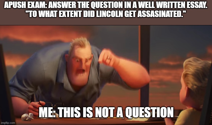 APUSH Exam Question | APUSH EXAM: ANSWER THE QUESTION IN A WELL WRITTEN ESSAY.
"TO WHAT EXTENT DID LINCOLN GET ASSASINATED."; ME: THIS IS NOT A QUESTION | image tagged in math is math | made w/ Imgflip meme maker