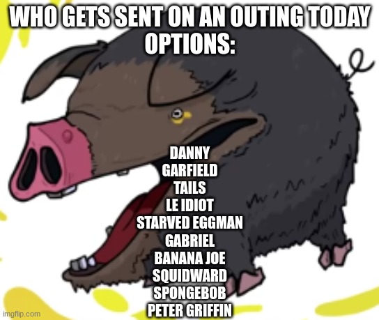 lechonk moment part 2: electric boogaloo | WHO GETS SENT ON AN OUTING TODAY
OPTIONS:; DANNY
GARFIELD
TAILS
LE IDIOT
STARVED EGGMAN
GABRIEL
BANANA JOE
SQUIDWARD
SPONGEBOB
PETER GRIFFIN | image tagged in lechonk moment part 2 electric boogaloo | made w/ Imgflip meme maker