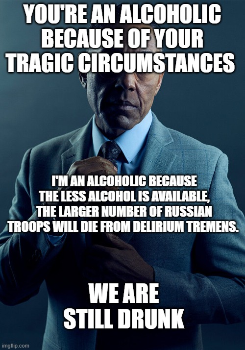 Gus Fring we are not the same | YOU'RE AN ALCOHOLIC BECAUSE OF YOUR TRAGIC CIRCUMSTANCES; I'M AN ALCOHOLIC BECAUSE THE LESS ALCOHOL IS AVAILABLE, THE LARGER NUMBER OF RUSSIAN TROOPS WILL DIE FROM DELIRIUM TREMENS. WE ARE STILL DRUNK | image tagged in gus fring we are not the same | made w/ Imgflip meme maker