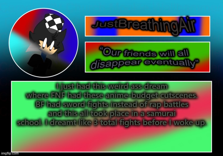 I was also apparently "watching" it on a 1 hour youtube compilation, and only got a minute in | I just had this weird ass dream where FNF had these anime-budget cutscenes. BF had sword fights instead of rap battles and this all took place in a samurai school. I dreamt like 3 total fights before I woke up. | made w/ Imgflip meme maker