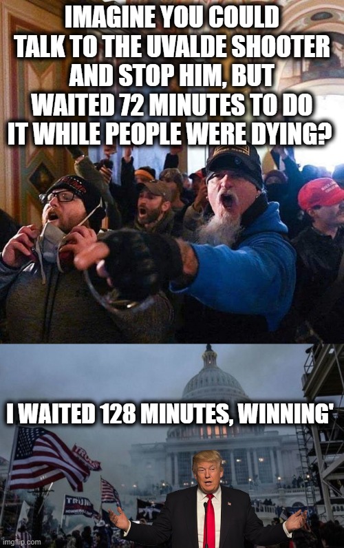 Trump was a Democrat all his life, I dont care what party he calls himself or is, LOCK HIM UP! For REALZ | IMAGINE YOU COULD TALK TO THE UVALDE SHOOTER AND STOP HIM, BUT WAITED 72 MINUTES TO DO IT WHILE PEOPLE WERE DYING? I WAITED 128 MINUTES, WINNING' | image tagged in capitol traitors,misconstrued coup,memes,treason,politics,lock him up | made w/ Imgflip meme maker